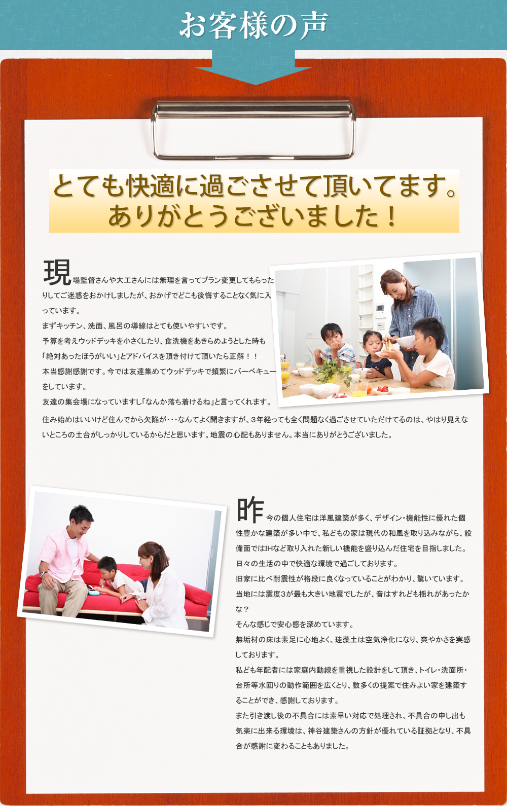 お客様の声。現場監督さんや大工さんには無理を言ってプン変更してもらったりしてご迷惑をおかけしましたが、おかげでどこも後悔することなく気に入っています。まずキッチン、洗面、風呂の導線はとても使いやすいです。予算を考えウッドデッキを小さくしたり、食洗機をあきらめようとした時も「絶対あったほうがいい」とアドバイスを頂き付けて頂いたら正解！！　本当感謝感謝です。今では友達集めてウッドデッキで頻繁にバーベキューをしています。友達の集会場になっていますし「なんか落ち着けるね」と言ってくれます。住み始めはいいけど住んでから欠陥が・・・なんてよく聞きますが、３年経っても全く問題なく過ごさせていただけてるのは、やはり見えないところの土台がしっかりしているからだと思います。地震の心配もありません。本当にありがとうございました。昨今の個人住宅は洋風建築が多く、デザイン・機能性に優れた個性豊かな建築が多い中で、私どもの家は現代の和風を取り込みながら、設備面ではＩＨなど取り入れた新しい機能を盛り込んだ住宅を目指しました。日々の生活の中で快適な環境で過ごしております。旧家に比べ耐震性が格段に良くなっていることがわかり、驚いています。当地には震度３が最も大きい地震でしたが、音はすれども揺れがあったかな？そんな感じで安心感を深めています。無垢材の床は素足に心地よく、珪藻土は空気浄化になり、爽やかさを実感しております。私ども年配者には家庭内動線を重視した設計をして頂き、トイレ・洗面所・台所等水回りの動作範囲を広くとり、数多くの提案で住みよい家を建築することができ、感謝しております。また引き渡し後の不具合には素早い対応で処理され、不具合の申し出も気楽に出来る環境は、神谷建築さんの方針が優れている証拠となり、不具合が感謝に変わることもありました。
