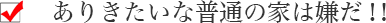 ありきたいな普通の家は嫌だ！！