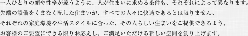 一人ひとりの顔や性格が違うように、人が住まいに求める条件も、それぞれによって異なります。
先端の設備をくまなく配した住まいが、すべての人々に快適であるとは限りません。
それぞれの家庭環境や生活スタイルに合った、その人らしい住まいをご提供できるよう、
お客様のご要望にできる限りお応えし、ご満足いただける新しい空間を創り上げます。